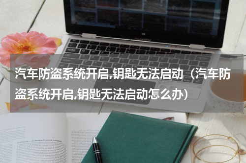 汽车防盗系统开启,钥匙无法启动（汽车防盗系统开启,钥匙无法启动怎么办）