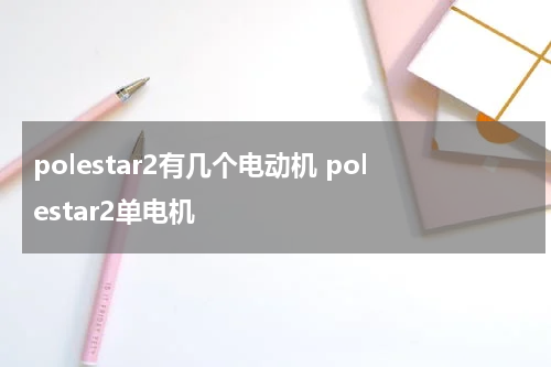 polestar2有几个电动机 polestar2单电机