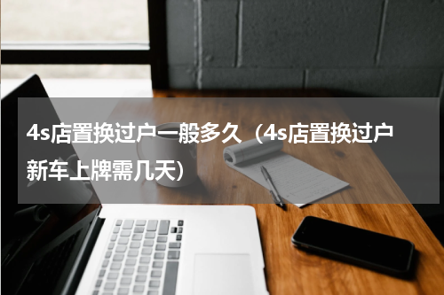 4s店置换过户一般多久（4s店置换过户新车上牌需几天）