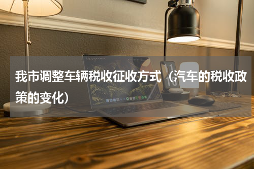 我市调整车辆税收征收方式（汽车的税收政策的变化）