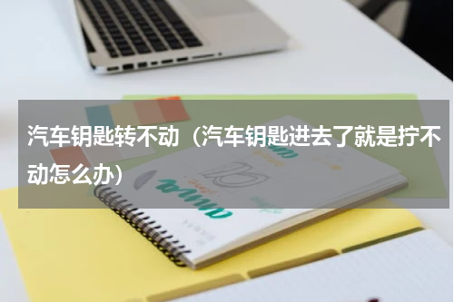 汽车钥匙转不动（汽车钥匙进去了就是拧不动怎么办）