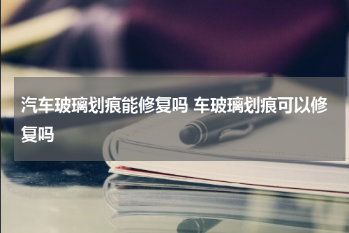 汽车玻璃划痕能修复吗 车玻璃划痕可以修复吗