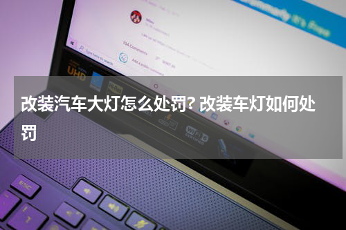 改装汽车大灯怎么处罚? 改装车灯如何处罚