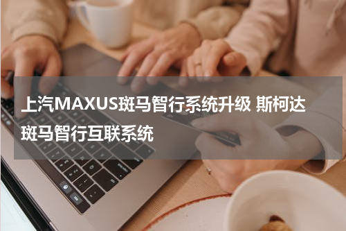 上汽MAXUS斑马智行系统升级 斯柯达斑马智行互联系统