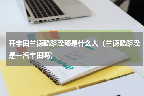 开丰田兰德酷路泽都是什么人（兰德酷路泽是一汽丰田吗）