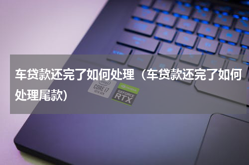 车贷款还完了如何处理（车贷款还完了如何处理尾款）
