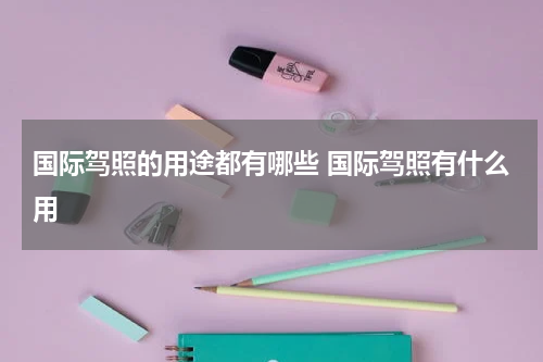 国际驾照的用途都有哪些 国际驾照有什么用