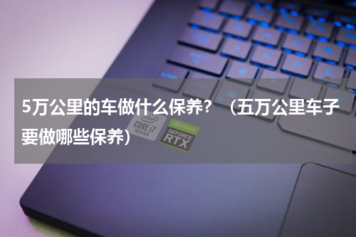 5万公里的车做什么保养？（五万公里车子要做哪些保养）