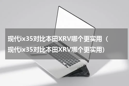 现代ix35对比本田XRV哪个更实用（现代ix35对比本田XRV哪个更实用）