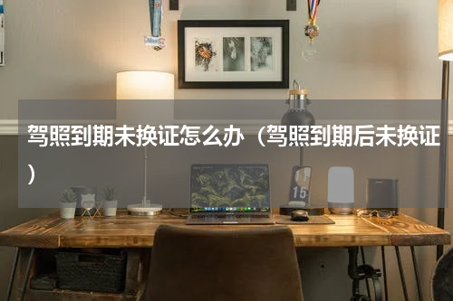 驾照到期未换证怎么办（驾照到期后未换证）