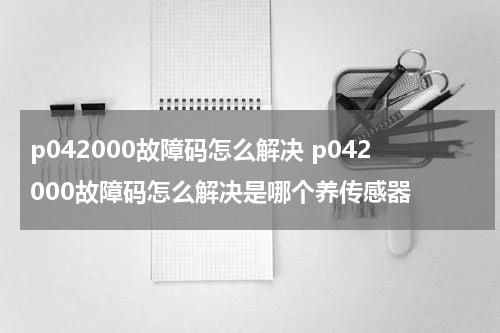 p042000故障码怎么解决 p042000故障码怎么解决是哪个养传感器