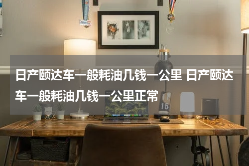 日产颐达车一般耗油几钱一公里 日产颐达车一般耗油几钱一公里正常