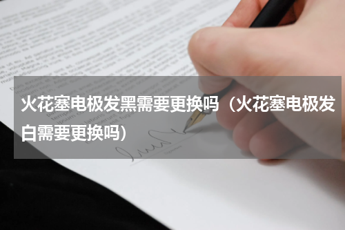 火花塞电极发黑需要更换吗（火花塞电极发白需要更换吗）