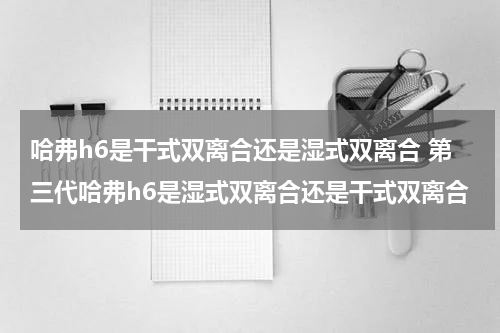 哈弗h6是干式双离合还是湿式双离合 第三代哈弗h6是湿式双离合还是干式双离合