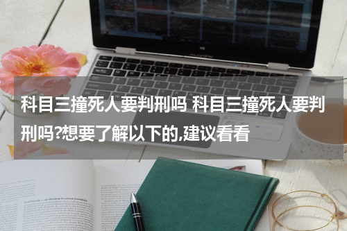 科目三撞死人要判刑吗 科目三撞死人要判刑吗?想要了解以下的,建议看看