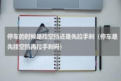 停车的时候是挂空挡还是先拉手刹（停车是先挂空挡再拉手刹吗）
