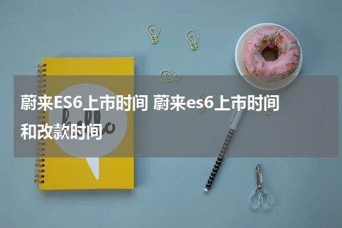 蔚来ES6上市时间 蔚来es6上市时间和改款时间