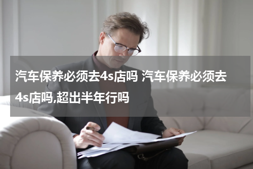 汽车保养必须去4s店吗 汽车保养必须去4s店吗,超出半年行吗