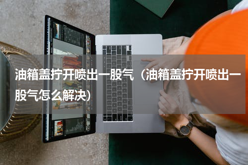 油箱盖拧开喷出一股气（油箱盖拧开喷出一股气怎么解决）