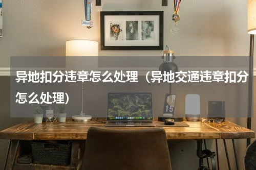 异地扣分违章怎么处理（异地交通违章扣分怎么处理）