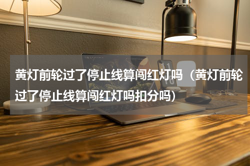 黄灯前轮过了停止线算闯红灯吗（黄灯前轮过了停止线算闯红灯吗扣分吗）