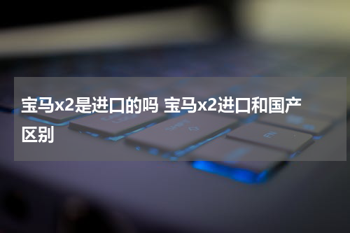 宝马x2是进口的吗 宝马x2进口和国产区别
