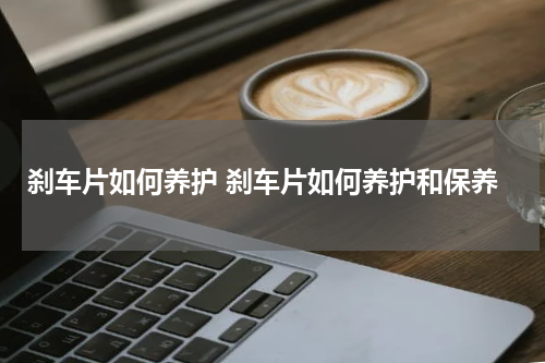 刹车片如何养护 刹车片如何养护和保养