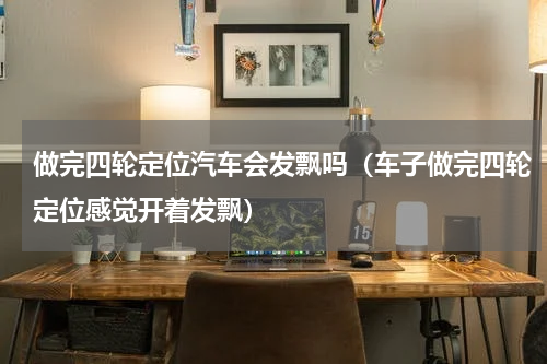 做完四轮定位汽车会发飘吗（车子做完四轮定位感觉开着发飘）