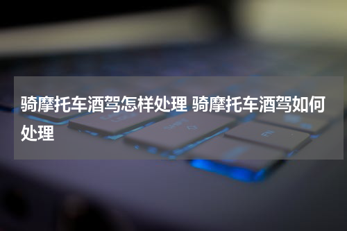 骑摩托车酒驾怎样处理 骑摩托车酒驾如何处理