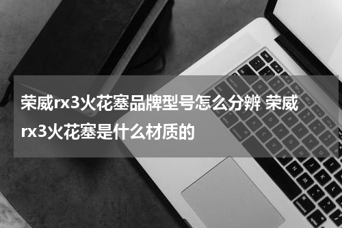 荣威rx3火花塞品牌型号怎么分辨 荣威rx3火花塞是什么材质的