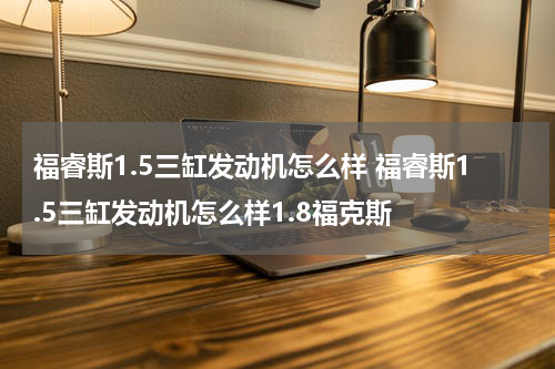 福睿斯1.5三缸发动机怎么样 福睿斯1.5三缸发动机怎么样1.8福克斯
