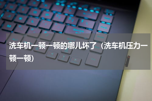 洗车机一顿一顿的哪儿坏了（洗车机压力一顿一顿）