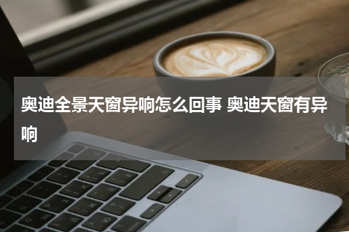 奥迪全景天窗异响怎么回事 奥迪天窗有异响