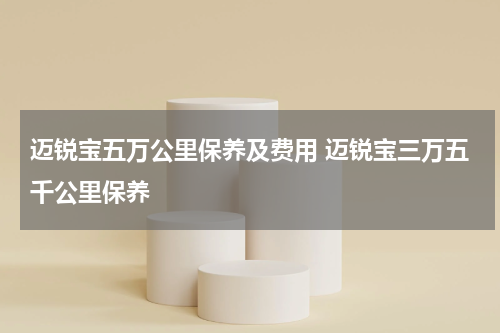 迈锐宝五万公里保养及费用 迈锐宝三万五千公里保养