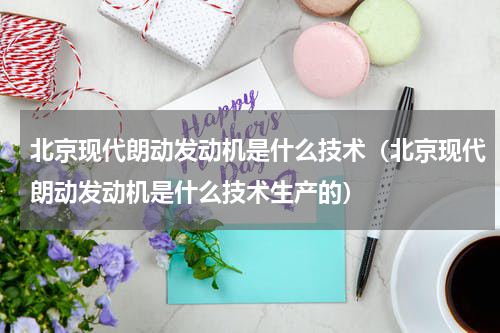 北京现代朗动发动机是什么技术（北京现代朗动发动机是什么技术生产的）