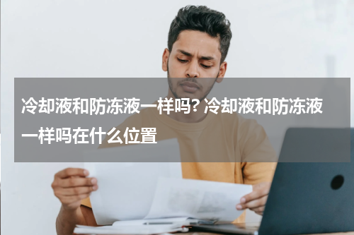 冷却液和防冻液一样吗? 冷却液和防冻液一样吗在什么位置