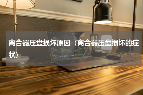 离合器压盘损坏原因（离合器压盘损坏的症状）