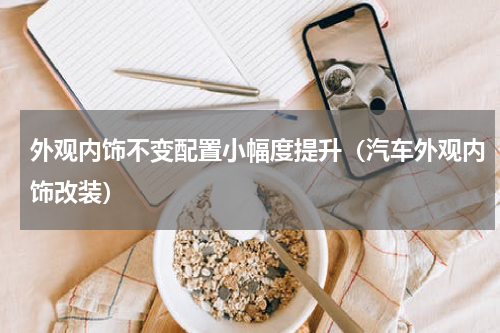 外观内饰不变配置小幅度提升（汽车外观内饰改装）
