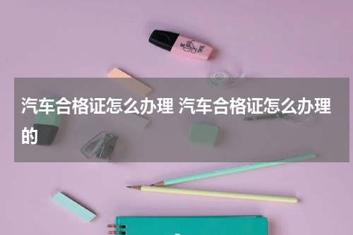 汽车合格证怎么办理 汽车合格证怎么办理的