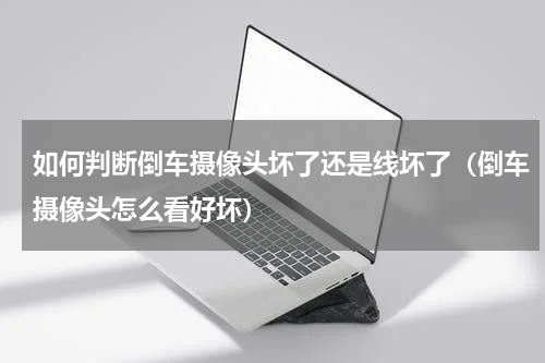 如何判断倒车摄像头坏了还是线坏了（倒车摄像头怎么看好坏）