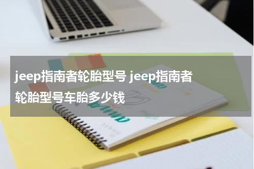 jeep指南者轮胎型号 jeep指南者轮胎型号车胎多少钱