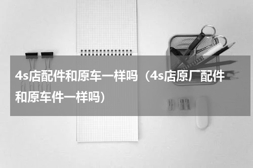 4s店配件和原车一样吗（4s店原厂配件和原车件一样吗）