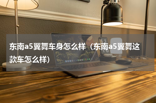 东南a5翼舞车身怎么样（东南a5翼舞这款车怎么样）