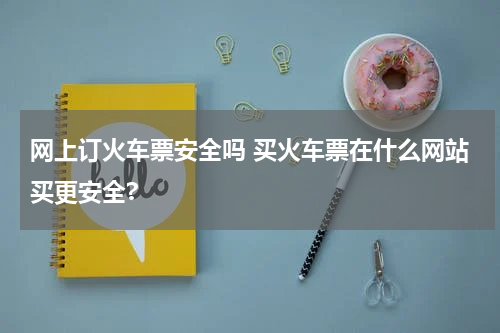 网上订火车票安全吗 买火车票在什么网站买更安全?