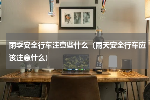 雨季安全行车注意些什么（雨天安全行车应该注意什么）
