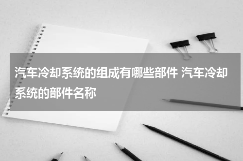 汽车冷却系统的组成有哪些部件 汽车冷却系统的部件名称