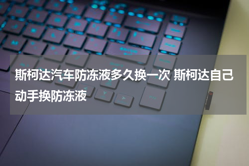 斯柯达汽车防冻液多久换一次 斯柯达自己动手换防冻液