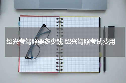 绍兴考驾照要多少钱 绍兴驾照考试费用