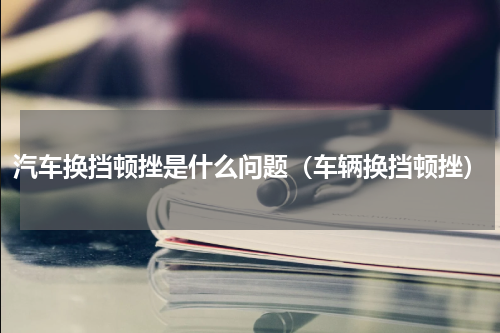 汽车换挡顿挫是什么问题（车辆换挡顿挫）