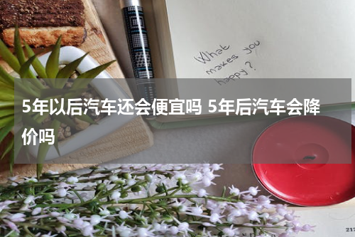 5年以后汽车还会便宜吗 5年后汽车会降价吗